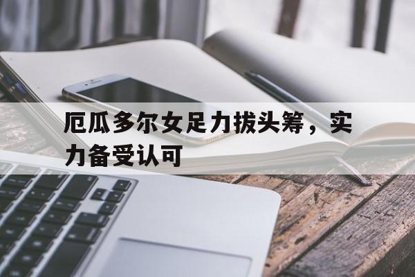 厄瓜多尔女足力拔头筹，实力备受认可的简单介绍